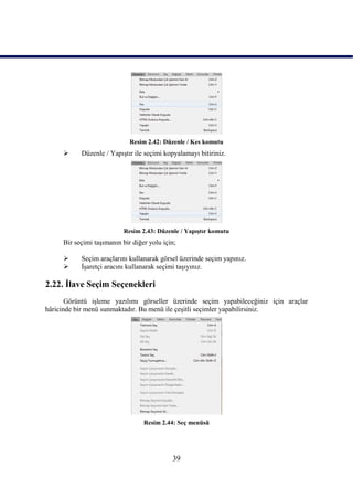 Resim 2.42: Düzenle / Kes komutu
          Düzenle / YapıĢtır ile seçimi kopyalamayı bitiriniz.




                          Resim 2.43: Düzenle / YapıĢtır komutu
     Bir seçimi taĢımanın bir diğer yolu için;

          Seçim araçlarını kullanarak görsel üzerinde seçim yapınız.
          ĠĢaretçi aracını kullanarak seçimi taĢıyınız.

2.22. Ġlave Seçim Seçenekleri
       Görüntü iĢleme yazılımı görseller üzerinde seçim yapabileceğiniz için araçlar
hâricinde bir menü sunmaktadır. Bu menü ile çeĢitli seçimler yapabilirsiniz.




                                  Resim 2.44: Seç menüsü




                                            39
 