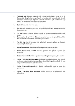    Tümünü Seç: Bitmap modunda, bir Bitmap nesnesindeki veya seçili bir
    katmandaki tüm pikselleri seçer. Vektör modunda, bütün katmanlardaki görünür
    nesnelerin tümünü seçer. Eğer tek katmanlı düzenleme açık ise“Tümünü Seç”
    sadece geçerli katman üzerindeki nesneleri seçer.

   Seçimi Kaldır: Seçimi iptal eder.

   Üst Seç: Bir gruptaki nesnelerden biri seçili durumdayken nesneye ait grubun
    tamamını seçer.

   Alt Seç: ĠĢaretçi (pointer) aracıyla seçilen bir gruptaki tüm nesneleri ayrı ayrı
    seçer.
   Benzerlerini Seç: Tek bir Bitmap nesnesinde, mevcut seçimdeki renklere
    benzeyen renklerin etrafında ilave bir seçim oluĢturur.

   Tersini Seç: Seçili durumda olan pikselleri seçimden çıkarır ve bunların
    dıĢındaki pikselleri seçer.

   GeçiĢ YumuĢatma: Seçimin kenarlarına yumuĢak geçiĢler uygular.

   Seçim Çerçevesini GeniĢlet: Seçimi ayarlanan bir piksel sayısına göre
    geniĢletir.

   Seçim Çerçevesini Daralt: Seçimi ayarlanan bir piksel sayısına göre daraltır.

   Seçim Çerevesine kenarlık Ekle: Ayarlanan bir piksel sayısına göre mevcut
    seçimin dıĢında bir seçim oluĢturur. Bu seçim orijinal seçimin etrafında bir sınır
    oluĢturmak üzere bir renkle doldurulabilir.

   Seçim Çerevesini DüzgünleĢtir: Seçimi ayarlanan bir piksel sayısına göre
    yumuĢatır.

   Seçim Çerçevesini Yola DönüĢtür: Seçimi bir vektör biçiminden bir yola
    dönüĢtürür.




                                     40
 