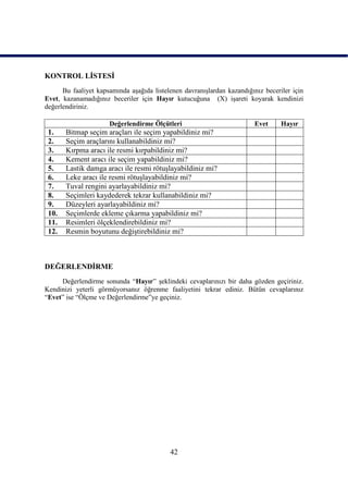 KONTROL LĠSTESĠ
      Bu faaliyet kapsamında aĢağıda listelenen davranıĢlardan kazandığınız beceriler için
Evet, kazanamadığınız beceriler için Hayır kutucuğuna (X) iĢareti koyarak kendinizi
değerlendiriniz.

                      Değerlendirme Ölçütleri                            Evet     Hayır
 1.    Bitmap seçim araçları ile seçim yapabildiniz mi?
 2.    Seçim araçlarını kullanabildiniz mi?
 3.    Kırpma aracı ile resmi kırpabildiniz mi?
 4.    Kement aracı ile seçim yapabildiniz mi?
 5.    Lastik damga aracı ile resmi rötuĢlayabildiniz mi?
 6.    Leke aracı ile resmi rötuĢlayabildiniz mi?
 7.    Tuval rengini ayarlayabildiniz mi?
 8.    Seçimleri kaydederek tekrar kullanabildiniz mi?
 9.    Düzeyleri ayarlayabildiniz mi?
 10.   Seçimlerde ekleme çıkarma yapabildiniz mi?
 11.   Resimleri ölçeklendirebildiniz mi?
 12.   Resmin boyutunu değiĢtirebildiniz mi?



DEĞERLENDĠRME
     Değerlendirme sonunda “Hayır” Ģeklindeki cevaplarınızı bir daha gözden geçiriniz.
Kendinizi yeterli görmüyorsanız öğrenme faaliyetini tekrar ediniz. Bütün cevaplarınız
“Evet” ise “Ölçme ve Değerlendirme”ye geçiniz.




                                           42
 