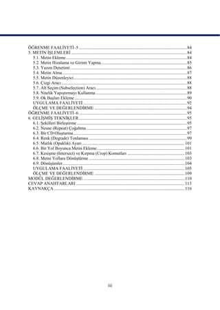 ÖĞRENME FAALĠYETĠ–5 .................................................................................................. 84
5. METĠN ĠġLEMLERĠ ......................................................................................................... 84
   5.1. Metin Ekleme .............................................................................................................. 84
   5.2. Metin Hizalama ve Girinti Yapma .............................................................................. 85
   5.3. Yazım Denetimi .......................................................................................................... 86
   5.4. Metin Alma ................................................................................................................. 87
   5.5. Metin Düzenleyici ....................................................................................................... 88
   5.6. Çizgi Aracı .................................................................................................................. 88
   5.7. Alt Seçim (Subselection) Aracı................................................................................... 88
   5.8. Nitelik YapıĢtırmayı Kullanma ................................................................................... 89
   5.9. Ok BaĢları Ekleme ...................................................................................................... 90
   UYGULAMA FAALĠYETĠ .............................................................................................. 92
   ÖLÇME VE DEĞERLENDĠRME .................................................................................... 94
ÖĞRENME FAALĠYETĠ–6 .................................................................................................. 95
6. GELĠġMĠġ TEKNĠKLER .................................................................................................. 95
   6.1. ġekilleri BirleĢtirme .................................................................................................... 95
   6.2. Nesne (Repeat) Çoğaltma ........................................................................................... 97
   6.3. Bir CD OluĢturma ....................................................................................................... 97
   6.4. Renk (Degrade) Tonlaması ......................................................................................... 99
   6.5. Matlık (Opaklık) Ayarı ............................................................................................. 101
   6.6. Bir Yol Boyunca Metin Ekleme................................................................................ 101
   6.7. KesiĢme (Intersect) ve Kırpma (Crop) Komutları .................................................... 103
   6.8. Metni Yollara DönüĢtürme ....................................................................................... 103
   6.9. DönüĢümler ............................................................................................................... 104
   UYGULAMA FAALĠYETĠ ............................................................................................ 105
   ÖLÇME VE DEĞERLENDĠRME .................................................................................. 109
MODÜL DEĞERLENDĠRME ............................................................................................ 110
CEVAP ANAHTARLARI ................................................................................................... 113
KAYNAKÇA ....................................................................................................................... 116




                                                                  iii
 