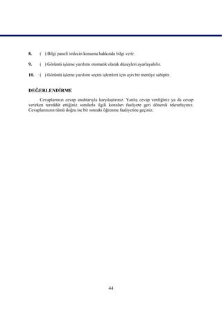8.    ( ) Bilgi paneli imlecin konumu hakkında bilgi verir.

9.    ( ) Görüntü iĢleme yazılımı otomatik olarak düzeyleri ayarlayabilir.

10.   ( ) Görüntü iĢleme yazılımı seçim iĢlemleri için ayrı bir menüye sahiptir.


DEĞERLENDĠRME
      Cevaplarınızı cevap anahtarıyla karĢılaĢtırınız. YanlıĢ cevap verdiğiniz ya da cevap
verirken tereddüt ettiğiniz sorularla ilgili konuları faaliyete geri dönerek tekrarlayınız.
Cevaplarınızın tümü doğru ise bir sonraki öğrenme faaliyetine geçiniz.




                                            44
 