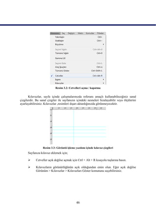 Resim 3.2: Cetvelleri açma / kapatma


       Kılavuzlar, sayfa içinde çalıĢmalarınızda referans amaçlı kullanabileceğiniz sanal
çizgilerdir. Bu sanal çizgiler ile sayfanızın içindeki nesneleri hizalayabilir veya ölçülerini
ayarlayabilirsiniz. Kılavuzlar ,resimleri dıĢarı aktardığınızda görünmeyecektir.




                  Resim 3.3: Görüntü iĢleme yazılımı içinde kılavuz çizgileri
      Sayfanıza kılavuz eklemek için;

           Cetveller açık değilse açmak için Ctrl + Alt + R kısayolu tuĢlarına basın.

           Kılavuzların görünürlüğünün açık olduğundan emin olun. Eğer açık değilse
            Görünüm > Kılavuzlar > Kılavuzları Göster komutunu seçebilirsiniz.




                                              46
 
