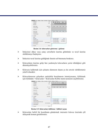 Resim 3.4: kılavuzları gösterme / gizleme
   Ġmlecinizi dikey veya yatay cetvellerin üzerine götürünüz ve tuval üzerine
    sürüklemeye baĢlayınız.

   Ġmleciniz tuval üzerine geldiğinde farenin sol butonunu bırakınız.

   Kılavuzların üzerine gelip fare yardımıyla kılavuzların yerini dilediğiniz gibi
    düzenleyebilirsiniz.

   Kılavuzu kaldırmak için çalıĢma alanınızın dıĢına ya da cetvele sürüklemeniz
    yeterli olacaktır.

   Kılavuzlarınızın çalıĢırken yanlıĢlıkla bozulmasını istemiyorsanız, kilitlemek
    için Görünüm > Kılavuzlar > Kılavuzları Kilitle menü nesnesini seçebilirsiniz.




               Resim 3.5: Kılavuzları kilitleme / kilitleri açma
   Kılavuzları belirli bir koordinata göndermek isterseniz kılavuz üzerinde çift
    tıklayarak konum girebilirsiniz.




                                      47
 