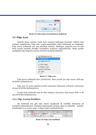 Resim 3.6: Kılavuzların koordinatlarını değiĢtirme

3.2. Elips Aracı
       Görüntü iĢleme yazılımı içinde hazır nesneleri kullanarak kolaylıkla vektörel elips
çizimleri yapabilirsiniz. Elips aracı, araçlar panelindeki vektör bölümünde yer almaktadır.
Elips aracını kullanmak için araç panelinde bulunan, dikdörtgen simgesine kısa bir süre
basılı tutarak menünün altındaki seçeneklerin açılmasını sağlayabilirsiniz. Bütün Ģekiller
açıldığında elips simgesini seçerek çiziminizi tamamlayabilirsiniz.




                                     Resim 3.7: Elips aracı
        Elips aracını kullanarak daire çizebilirsiniz. Daire çizmek için elips aracını shift tuĢu
ile birlikte kullanmalısınız.

       Elips aracı ile çizim yaparken çizimin merkezden baĢlayarak çizilmesini istiyorsanız
alt tuĢu ile birlikte kullanmalısınız.

       Çizimin hem merkezden hem de daire olmasını istiyorsanız elips aracını Shift ve alt
tuĢu ile birlikte kullanmalısınız.

3.2.1. Elips Aracının Özellikleri

       Her kullanılan araç gibi elips aracını seçtiğinizde de özellikler denetçisine ait
özellikleri kullanabilirsiniz. Özellikler denetçisinden çizilmiĢ elipse ait yükseklik – geniĢlik,
koordinatları (x,y), kontur rengi ve dolgu rengini ayarlayabilirsiniz.




                                Resim 3.8: Elips aracı özellikleri

                                               48
 