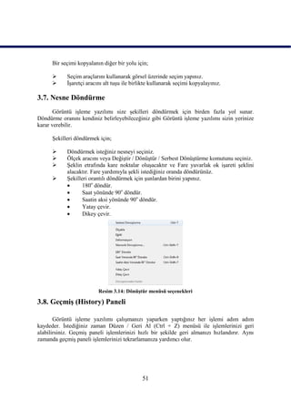 Bir seçimi kopyalanın diğer bir yolu için;

           Seçim araçlarını kullanarak görsel üzerinde seçim yapınız.
           ĠĢaretçi aracını alt tuĢu ile birlikte kullanarak seçimi kopyalayınız.

3.7. Nesne Döndürme
       Görüntü iĢleme yazılımı size Ģekilleri döndürmek için birden fazla yol sunar.
Döndürme oranını kendiniz belirleyebileceğiniz gibi Görüntü iĢleme yazılımı sizin yerinize
karar verebilir.

      ġekilleri döndürmek için;

           Döndürmek isteğiniz nesneyi seçiniz.
           Ölçek aracını veya DeğiĢtir / DönüĢtür / Serbest DönüĢtürme komutunu seçiniz.
           ġeklin etrafında kare noktalar oluĢacaktır ve Fare yuvarlak ok iĢareti Ģeklini
            alacaktır. Fare yardımıyla Ģekli istediğiniz oranda döndürünüz.
           ġekilleri orantılı döndürmek için Ģunlardan birini yapınız.
                  180o döndür.
                  Saat yönünde 90o döndür.
                  Saatin aksi yönünde 90o döndür.
                  Yatay çevir.
                  Dikey çevir.




                          Resim 3.14: DönüĢtür menüsü seçenekleri

3.8. GeçmiĢ (History) Paneli

       Görüntü iĢleme yazılımı çalıĢmanızı yaparken yaptığınız her iĢlemi adım adım
kaydeder. Ġstediğiniz zaman Düzen / Geri Al (Ctrl + Z) menüsü ile iĢlemlerinizi geri
alabilirsiniz. GeçmiĢ paneli iĢlemlerinizi hızlı bir Ģekilde geri almanızı hızlandırır. Aynı
zamanda geçmiĢ paneli iĢlemlerinizi tekrarlamanıza yardımcı olur.




                                              51
 