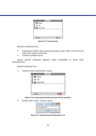 Resim 3.15: GeçmiĢ paneli


     ĠĢleminizi tekrarlamak için;

          Tekrarlamak isteğiniz iĢlemi geçmiĢ panelinden seçiniz. Shift veya Ctrl tuĢu ile
           birden fazla iĢlemi seçebilirsiniz.
          Tekrarla seçeneğini seçiniz.

      GeçmiĢ panelini kullanarak yaptığınız iĢlemi kaydedebilir ve tekrar tekrar
kullanabilirsiniz.

     ĠĢlemleri kaydetmek için;

          Adımları komut olarak kaydet‟i seçiniz.




               Resim 3.16: GeçmiĢ paneli adımlarını komut olarak kaydetme
          Komuta adını vererek Tamam‟ı seçiniz.




                       Resim 3.17: Komutu kaydet iletiĢim penceresi




                                            52
 