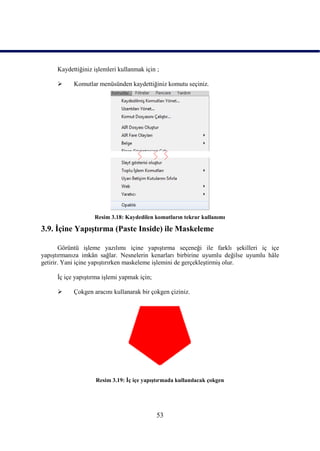 Kaydettiğiniz iĢlemleri kullanmak için ;

          Komutlar menüsünden kaydettiğiniz komutu seçiniz.




                   Resim 3.18: Kaydedilen komutların tekrar kullanımı

3.9. Ġçine YapıĢtırma (Paste Inside) ile Maskeleme

       Görüntü iĢleme yazılımı içine yapıĢtırma seçeneği ile farklı Ģekilleri iç içe
yapıĢtırmanıza imkân sağlar. Nesnelerin kenarları birbirine uyumlu değilse uyumlu hâle
getirir. Yani içine yapıĢtırırken maskeleme iĢlemini de gerçekleĢtirmiĢ olur.

     Ġç içe yapıĢtırma iĢlemi yapmak için;

          Çokgen aracını kullanarak bir çokgen çiziniz.




                    Resim 3.19: Ġç içe yapıĢtırmada kullanılacak çokgen




                                             53
 