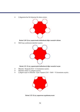    Çokgeninin her bir köĢesine bir daire çiziniz.




     Resim 3.20: Ġç içe yapıĢtırmada kullanılacak diğer nesneleri ekleme
   Shift tuĢu yardımıyla daireleri seçiniz.




     Resim 3.21: Ġç içe yapıĢtırmada kullanılacak diğer nesneleri seçme
   Düzenle / Kopyala (Ctrl + C) komutunu seçiniz.
   Daireleri siliniz ve çokgeni seçiniz.
   Çokgeni seçin ve Düzenle / Ġçine YapıĢtır (Ctrl + Shift + V) komutunu seçiniz.




               Resim 3.22: Ġç içe yapıĢtırma uygulanmıĢ nesne




                                     54
 
