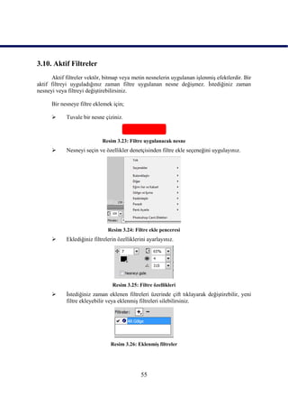 3.10. Aktif Filtreler
      Aktif filtreler vektör, bitmap veya metin nesnelerin uygulanan iĢlenmiĢ efektlerdir. Bir
aktif filtreyi uyguladığınız zaman filtre uygulanan nesne değiĢmez. Ġstediğiniz zaman
nesneyi veya filtreyi değiĢtirebilirsiniz.

      Bir nesneye filtre eklemek için;

           Tuvale bir nesne çiziniz.



                            Resim 3.23: Filtre uygulanacak nesne
           Nesneyi seçin ve özellikler denetçisinden filtre ekle seçeneğini uygulayınız.




                               Resim 3.24: Filtre ekle penceresi
           Eklediğiniz filtrelerin özelliklerini ayarlayınız.




                                 Resim 3.25: Filtre özellikleri
           Ġstediğiniz zaman eklenen filtreleri üzerinde çift tıklayarak değiĢtirebilir, yeni
            filtre ekleyebilir veya eklenmiĢ filtreleri silebilirsiniz.




                                Resim 3.26: EklenmiĢ filtreler




                                              55
 