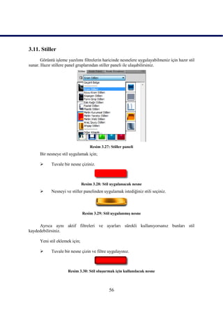 3.11. Stiller
       Görüntü iĢleme yazılımı filtrelerin haricinde nesnelere uygulayabilmeniz için hazır stil
sunar. Hazır stillere panel gruplarından stiller paneli ile ulaĢabilirsiniz.




                                    Resim 3.27: Stiller paneli
      Bir nesneye stil uygulamak için;

            Tuvale bir nesne çiziniz.



                                Resim 3.28: Stil uygulanacak nesne
            Nesneyi ve stiller panelinden uygulamak istediğiniz stili seçiniz.



                                Resim 3.29: Stil uygulanmıĢ nesne


     Ayrıca aynı aktif filtreleri ve ayarları sürekli kullanıyorsanız bunları stil
kaydedebilirsiniz.

      Yeni stil eklemek için;

            Tuvale bir nesne çizin ve filtre uygulayınız.



                      Resim 3.30: Stil oluĢurmak için kullanılacak nesne



                                               56
 
