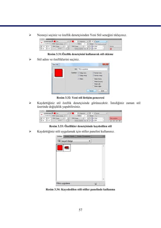    Nesneyi seçiniz ve özellik denetçisinden Yeni Stil seneğini tıklayınız.




            Resim 3.31:Özellik denetçisini kullanarak stil ekleme
   Stil adını ve özelliklerini seçiniz.




                    Resim 3.32: Yeni stil iletiĢim penceresi
   Kaydettiğiniz stil özellik denetçisinde görünecektir. Ġstediğiniz zaman stil
    üzerinde değiĢiklik yapabilirsiniz.




              Resim 3.33: Özellikler denetçisinde kaydedilen stil
   Kaydettiğiniz stili uygulamak için stiller panelini kullanınız.




           Resim 3.34: Kayededilen stili stiller panelinde kullanma




                                       57
 