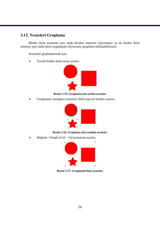 3.12. Nesneleri Gruplama
      Birden fazla nesnenin aynı anda hareket etmesini istiyorsanız ya da birden fazla
nesneye aynı anda iĢlem uygulamak istiyorsanız gruplama kullanabilirsiniz.

     Nesneleri gruplandırmak için;

          Tuvale birden fazla nesne çiziniz.




                        Resim 3.35: Gruplama için çizilen nesneler
          Gruplamak istediğiniz nesneleri Shift tuĢu ile birlikte seçiniz.




                       Resim 3.36: Gruplama için seçilmiĢ nesneler
          DeğiĢtir / Grupla (Ctrl + G) komutunu seçiniz.




                           Resim 3.37: GruplandırılmıĢ nesneler




                                            58
 