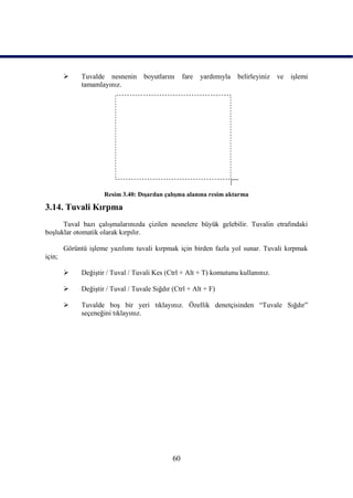      Tuvalde nesnenin      boyutlarını     fare   yardımıyla   belirleyiniz   ve   iĢlemi
              tamamlayınız.




                      Resim 3.40: DıĢardan çalıĢma alanına resim aktarma

3.14. Tuvali Kırpma
      Tuval bazı çalıĢmalarınızda çizilen nesnelere büyük gelebilir. Tuvalin etrafındaki
boĢluklar otomatik olarak kırpılır.

        Görüntü iĢleme yazılımı tuvali kırpmak için birden fazla yol sunar. Tuvali kırpmak
için;

             DeğiĢtir / Tuval / Tuvali Kes (Ctrl + Alt + T) komutunu kullanınız.

             DeğiĢtir / Tuval / Tuvale Sığdır (Ctrl + Alt + F)

             Tuvalde boĢ bir yeri tıklayınız. Özellik denetçisinden “Tuvale Sığdır”
              seçeneğini tıklayınız.




                                               60
 