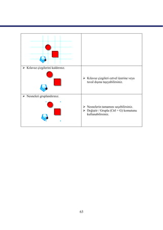  Kılavuz çizgilerini kaldırınız.


                                      Kılavuz çizgileri cetvel üzerine veya
                                       tuval dıĢına taĢıyabilirsiniz.



 Nesneleri gruplandırınız.


                                      Nesnelerin tamamını seçebilirsiniz.
                                      DeğiĢtir / Grupla (Ctrl + G) komutunu
                                       kullanabilirsiniz.




                                    63
 