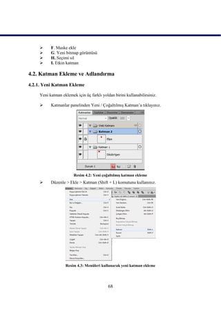      F. Maske ekle
          G. Yeni bitmap görüntüsü
          H. Seçimi sil
          I. Etkin katman

4.2. Katman Ekleme ve Adlandırma
4.2.1. Yeni Katman Ekleme

     Yeni katman eklemek için üç farklı yoldan birini kullanabilirsiniz.

          Katmanlar panelinden Yeni / ÇoğaltılmıĢ Katman‟a tıklayınız.




                        Resim 4.2: Yeni çoğaltılmıĢ katman ekleme
          Düzenle > Ekle > Katman (Shift + L) komutunu kullanınız.




                   Resim 4.3: Menüleri kullanarak yeni katman ekleme




                                            68
 
