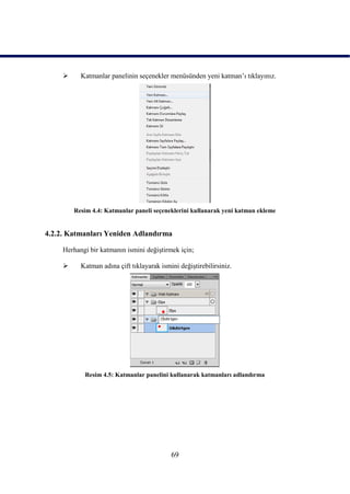      Katmanlar panelinin seçenekler menüsünden yeni katman‟ı tıklayınız.




         Resim 4.4: Katmanlar paneli seçeneklerini kullanarak yeni katman ekleme


4.2.2. Katmanları Yeniden Adlandırma

     Herhangi bir katmanın ismini değiĢtirmek için;

          Katman adına çift tıklayarak ismini değiĢtirebilirsiniz.




            Resim 4.5: Katmanlar panelini kullanarak katmanları adlandırma




                                            69
 