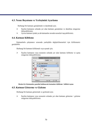 4.3. Nesne Boyutunu ve YerleĢimini Ayarlama

       Herhangi bir katmanı geniĢletmek ve daraltmak için;
           Seçilen katmanın solunda yer alan katmanı geniĢletme ve daraltma simgesine
            tıklayabilirsiniz.
           Ayrıca katman içinde ya da katmanlar arsında nesneleri taĢıyabilirsiniz.

4.4. Katman Kilitleme
      Katmanlarla çalıĢmanız sırasında yanlıĢlıkla değiĢtirilmemeleri için kilitlemeniz
gerekebilir.

     Herhangi bir katmanı kilitlemek veya açmak için;

           Seçilen katmanın veya nesnenin solunda yer alan katmanı kilitleme ve açma
            simgesine tıklayabilirsiniz.




         Resim 4.6: Katmanlar panelini kullanarak katmaları kilitleme / kilitleri açma

4.5. Katman Gösterme ve Gizleme
     Herhangi bir katmanı göstermek ve gizlemek için;

           Seçilen katmanın veya nesnenin solunda yer alan katmanı gösterme / gizleme
            simgesine tıklayabilirsiniz.




                                              70
 