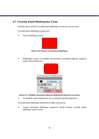 4.7. Yuvarlak KöĢeli Dikdörtgenler Çizme
    Görüntü iĢleme yazılımı yuvarlak köĢeli dikdörtgen çizmek için iki yol sunar:

    Yuvarlak köĢeli dikdörtgen çizmek için;

         Tuvale dikdörtgen çiziniz.




                     Resim 4.10: KöĢeleri yuvarlatılacak dikdörtgen



         Dikdörtgeni seçiniz ve özellikler denetçisinden yuvarlaklık değerini isteğinize
          uygun olarak ayarlayınız.




     Resim 4.11: Özellikler denetçisini kullnarak dikdörtgenin köĢelerini yuvarlama
         Yuvarlaklık oranını değiĢtirmek için yuvarlaklık değerini değiĢtiriniz.

    Yuvarlak köĢeli dikdörtgen eklemenin bir diğer yolu için ise

         Araçlar panelinden dikdörtgen simgesinin altında bulunan yuvarlak köĢeli
          dikdörtgen aracını seçiniz.




                                           72
 