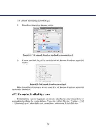 Tek katmanlı düzenlemeyi kullanmak için;

           Düzenleme yapacağınız katmanı seçiniz.




              Resim 4.21: Tek katmanlı düzenleme yapılacak katmanın seçilmesi


           Katman panelinde Seçenekler menüsündeki tek katman düzenleme seçeneğini
            seçiniz.




                       Resim 4.22: Tek ktmanlı düzenlemenin seçilmesi
       Diğer katmanları düzenlemeye tekrar açmak için tek katman düzenleme seçeneğini
iptal etmeyi unutmayın.

4.12. Varsayılan Renkleri Ayarlama
      Görüntü iĢleme yazılımı oluĢturulan son nesneye ait dolgu ve kontur rengini korur ve
renk değiĢtirilene kadar bu ayarları kullanır. Varsayılan renkleri Düzenle / Tercihler… (Ctrl
+ U) komutuyla genel sekmesinden renk varsayılanları bölümünden değiĢtirebilirsiniz.




                                             76
 