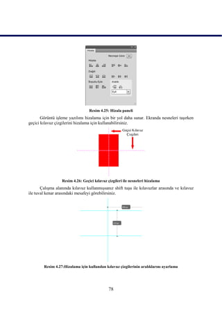 Resim 4.25: Hizala paneli
       Görüntü iĢleme yazılımı hizalama için bir yol daha sunar. Ekranda nesneleri taĢırken
geçici kılavuz çizgilerini hizalama için kullanabilirsiniz.




                  Resim 4.26: Geçici kılavuz çizgileri ile nesneleri hizalama
       ÇalıĢma alanında kılavuz kullanmıĢsanız shift tuĢu ile kılavuzlar arasında ve kılavuz
ile tuval kenar arasındaki mesafeyi görebilirsiniz.




        Resim 4.27:Hizalama için kullanılan kılavuz çizgilerinin aralıklarını ayarlama




                                              78
 