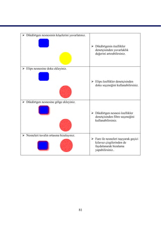  Dikdörtgen nesnesinin köĢelerini yuvarlatınız.


                                                    Dikdörtgenin özellikler
                                                     denetçisinden yuvarlaklık
                                                     değerini artırabilirsiniz.



 Elips nesnesine doku ekleyiniz.



                                                    Elips özellikler denetçisinden
                                                     doku seçeneğini kullanabilirsiniz.




 Dikdörtgen nesnesine gölge ekleyiniz.


                                                    Dikdörtgen nesnesi özellikler
                                                     denetçisinden filtre seçeneğini
                                                     kullanabilirsiniz.



 Nesneleri tuvalin ortasına hizalayınız.
                                                    Fare ile nesneleri taĢıyarak geçici
                                                     kılavuz çizgilerinden de
                                                     faydalanarak hizalama
                                                     yapabilirsiniz..




                                            81
 