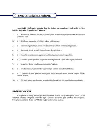 ÖLÇME VE DEĞERLENDĠRME

ÖLÇME VE DEĞERLENDĠRME

       AĢağıdaki cümlelerin baĢında boĢ bırakılan parantezlere, cümlelerde verilen
bilgiler doğru ise D, yanlıĢ ise Y yazınız.

1.    ( ) Katmanlar; Görüntü iĢleme yazılımı içinde nesneleri organize etmekte kullanıcıya
      yardımcı olur.

2.    ( ) Kilitlenen katmanların kilitleri tekrar kaldırılamaz.

3.    ( ) Katmanlar gizlendiği zaman tuval üzerinde katman nesneleri de gizlenir.

4.    ( ) Katman içindeki nesnelerin sıralaması değiĢtirilemez.

5.    ( ) Nesnelerin renklerinin değiĢimi özellikler denetçisinden yapılabilir.

6.    ( ) Görüntü iĢleme yazılımı uygulamalarında yuvarlak köĢeli dikdörtgen çizilemez.

7.    ( ) Nesnelere doku, “özellik denetçisinden” eklenir.

8.    ( ) Tek katmanlı düzenlemede, sadece seçili katman nesneleri aktif olur.

9.    ( ) Görüntü iĢleme yazılımı varsayılan dolgu rengini siyah, kontur rengini beyaz
      olarak ayarlar.

10.   ( ) Görüntü iĢleme yazılımında nesneleri hizalamak için bir panel bulunmamaktadır.




DEĞERLENDĠRME
      Cevaplarınızı cevap anahtarıyla karĢılaĢtırınız. YanlıĢ cevap verdiğiniz ya da cevap
verirken tereddüt ettiğiniz sorularla ilgili konuları faaliyete geri dönerek tekrarlayınız.
Cevaplarınızın tümü doğru ise “Modül Değerlendirme”ye geçiniz.




                                              83
 