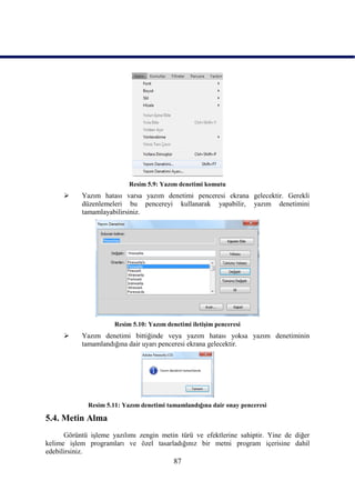 Resim 5.9: Yazım denetimi komutu
          Yazım hatası varsa yazım denetimi penceresi ekrana gelecektir. Gerekli
           düzenlemeleri bu pencereyi kullanarak yapabilir, yazım denetimini
           tamamlayabilirsiniz.




                      Resim 5.10: Yazım denetimi iletiĢim penceresi
          Yazım denetimi bittiğinde veya yazım hatası yoksa yazım denetiminin
           tamamlandığına dair uyarı penceresi ekrana gelecektir.




             Resim 5.11: Yazım denetimi tamamlandığına dair onay penceresi

5.4. Metin Alma
      Görüntü iĢleme yazılımı zengin metin türü ve efektlerine sahiptir. Yine de diğer
kelime iĢlem programları ve özel tasarladığınız bir metni program içerisine dahil
edebilirsiniz.
                                           87
 