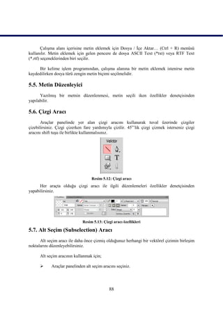 ÇalıĢma alanı içerisine metin eklemek için Dosya / Ġçe Aktar… (Ctrl + R) menüsü
kullanılır. Metin eklemek için gelen pencere de dosya ASCII Text (*txt) veya RTF Text
(*.rtf) seçeneklerinden biri seçilir.

     Bir kelime iĢlem programından, çalıĢma alanına bir metin eklemek istenirse metin
kaydedilirken dosya türü zengin metin biçimi seçilmelidir.

5.5. Metin Düzenleyici
      YazılmıĢ bir metnin düzenlenmesi, metin seçili iken özellikler denetçisinden
yapılabilir.

5.6. Çizgi Aracı
       Araçlar panelinde yer alan çizgi aracını kullanarak tuval üzerinde çizgiler
çizebilirsiniz. Çizgi çizerken fare yardımıyla çizilir. 45o‟lik çizgi çizmek isterseniz çizgi
aracını shift tuĢu ile birlikte kullanmalısınız.




                                   Resim 5.12: Çizgi aracı
      Her araçta olduğu çizgi aracı ile ilgili düzenlemeleri özellikler denetçisinden
yapabilirsiniz.




                              Resim 5.13: Çizgi aracı özellikleri

5.7. Alt Seçim (Subselection) Aracı
      Alt seçim aracı ile daha önce çizmiĢ olduğunuz herhangi bir vektörel çizimin birleĢim
noktalarını düzenleyebilirsiniz.

      Alt seçim aracının kullanmak için;

           Araçlar panelinden alt seçim aracını seçiniz.




                                              88
 