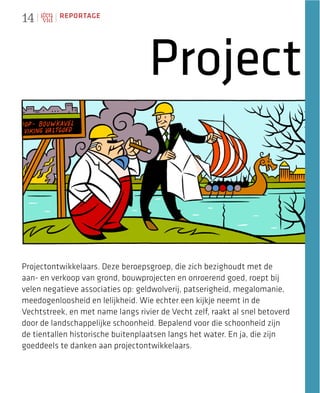 14        REPORTAGE




                                   Project


Projectontwikkelaars. Deze beroepsgroep, die zich bezighoudt met de
aan- en verkoop van grond, bouwprojecten en onroerend goed, roept bij
velen negatieve associaties op: geldwolverij, patserigheid, megalomanie,
meedogenloosheid en lelijkheid. Wie echter een kijkje neemt in de
Vechtstreek, en met name langs rivier de Vecht zelf, raakt al snel betoverd
door de landschappelijke schoonheid. Bepalend voor die schoonheid zijn
de tientallen historische buitenplaatsen langs het water. En ja, die zijn
goeddeels te danken aan projectontwikkelaars.
 