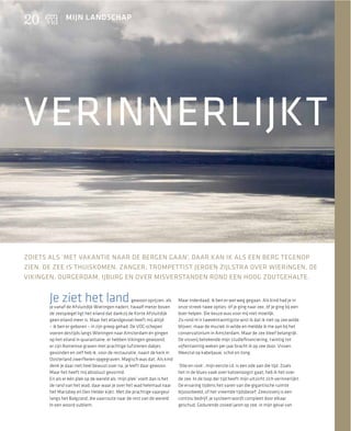 20             MIJN LANDSCHAP




VERINNERLIJKT


ZOIETS ALS ‘MET VAKANTIE NAAR DE BERGEN GAAN’, DAAR KAN IK ALS EEN BERG TEGENOP
ZIEN. DE ZEE IS THUISKOMEN. ZANGER, TROMPETTIST JEROEN ZIJLSTRA OVER WIERINGEN, DE
VIKINGEN, DURGERDAM, IJBURG EN OVER MISVERSTANDEN ROND EEN HOOG ZOUTGEHALTE.


       Je ziet het land                            gewoon oprijzen, als
       je vanaf de Afsluitdijk Wieringen nadert, twaalf meter boven
                                                                          Maar inderdaad, ik ben er wel weg gegaan. Als kind had je in
                                                                          onze streek twee opties: óf je ging naar zee, óf je ging bij een
       de zeespiegel ligt het eiland dat dankzij de Korte Afsluitdijk     boer helpen. Die keuze was voor mij niet moeilijk.
       geen eiland meer is. Maar het eilandgevoel heeft mij altijd        Zo rond m’n tweeëntwintigste wist ik dat ik niet op zee wilde
       – ik ben er geboren – in zijn greep gehad. De VOC-schepen          blijven, maar de muziek in wilde en meldde ik me aan bij het
       voeren destijds langs Wieringen naar Amsterdam en gingen           conservatorium in Amsterdam. Maar de zee bleef belangrijk.
       op het eiland in quarantaine, er hebben Vikingen gewoond,          De visserij betekende mijn studieﬁnanciering, twintig tot
       er zijn Romeinse graven met prachtige tufstenen dakjes             vijfentwintig weken per jaar bracht ik op zee door. Vissen.
       gevonden en zelf heb ik, voor de restauratie, naast de kerk in     Meestal op kabeljauw, schol en tong.
       Oosterland zwerfkeien opgegraven. Magisch was dat. Als kind
       denk je daar niet heel bewust over na, je leeft daar gewoon.       ‘Olie en rook’, mijn eerste cd, is een ode aan die tijd. Zoals
       Maar het heeft mij absoluut gevormd.                               het in de blues vaak over katoenoogst gaat, heb ik het over
       En als er één plek op de wereld als ‘mijn plek’ voelt dan is het   de zee. In de loop der tijd heeft mijn uitzicht zich verinnerlijkt.
       de rand van het wad, daar waar je over het wad helemaal naar       De ervaring tijdens het varen van die gigantische ruimte
       het Marsdiep en Den Helder kijkt. Met die prachtige vaargeul       bijvoorbeeld, of het vreemde tijdsbesef. Zeevisserij is een
       langs het Balgzand, die vaarroute naar de rest van de wereld.      continu bedrijf, je systeem wordt compleet door elkaar
       In een woord subliem.                                              geschud. Gedurende zoveel jaren op zee, in mijn geval van
 