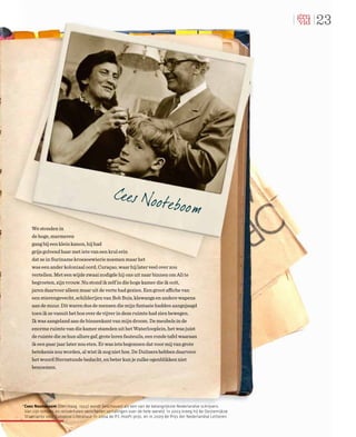 23




     We stonden in
     de hoge, marmeren
     gang bij een klein kanon, hij had
     grijs golvend haar met iets van een krul erin
     dat ze in Suriname kroesoewierie noemen maar het
     was een ander koloniaal oord, Curaçao, waar hij later veel over zou
     vertellen. Met een wijde zwaai nodigde hij ons uit naar binnen om Ali te
     begroeten, zijn vrouw. Nu stond ik zelf in die hoge kamer die ik ooit,
     jaren daarvoor alleen maar uit de verte had gezien. Een groot affiche van
     een stierengevecht, schilderijen van Bob Buis, klewangs en andere wapens
     aan de muur. Dit waren dus de mensen die mijn fantasie hadden aangejaagd
     toen ik ze vanuit het bos over de vijver in deze ruimte had zien bewegen.
     Ik was aangeland aan de binnenkant van mijn droom. De meubels in de
     enorme ruimte van die kamer stamden uit het Waterlooplein, het was juist
     de ruimte die ze hun allure gaf, grote leren fauteuils, een ronde tafel waaraan
     ik een paar jaar later zou eten. Er was iets begonnen dat voor mij van grote
     betekenis zou worden, al wist ik nog niet hoe. De Duitsers hebben daarvoor
     het woord Sternstunde bedacht, en beter kun je zulke ogenblikken niet
     benoemen.




*Cees Nooteboom (Den Haag, 1933) wordt beschouwd als een van de belangrijkste Nederlandse schrijvers.
 Van zijn romans en reisverhalen verschenen vertalingen over de hele wereld. In 2003 kreeg hij de Oostenrijkse
 Staatsprijs voor Europese Literatuur, in 2004 de P.C.Hooft-prijs, en in 2009 de Prijs der Nederlandse Letteren.
 
