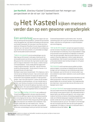 29
Tekst: Matthijs Sienot* | Beeld: Marco Bakker**




              Jan Hartholt, directeur Kasteel Groeneveld over het mengen van
              perspectieven en de rol van ‘zijn’ kasteel hierin.



              Op           Het Kasteel
                                    kijken mensen
              verder dan op een gewone vergaderplek
              Een windvlaag                       blaast het rapport dat voor            Groeneveld bijvoorbeeld in op het thema ‘eten’. Hij wil de
              hem op tafel ligt door de kasteeltuin. Lachend rent Jan Hartholt           samenhang laten zien tussen de manier waarop we voedsel
              achter de papieren aan. Het tekent de houding van de directeur             maken, exporteren en zelf gebruiken, en wat dit betekent
              van Kasteel Groeneveld. Dit interview is voor hem een thuis-               voor onze omgeving.
              wedstrijd. Ontspannen ﬁlosofeert hij over de geschiedenis en
              toekomst van ‘zijn’ kasteel. Zijn verhaal leidt me via Neptunus,           ‘Eén op de drie wagens vervoert een agrarisch product,
              naar de VOC en de Club van Rome, om uiteindelijk te eindigen               van bier tot boter. De productie van ons eten en het transport
              bij het vernieuwde Kasteel Groeneveld.                                     ervan beïnvloedt ons landschap. Als je er bijvoorbeeld in slaagt
                                                                                         om de afstand tussen grondstof en eindproduct te halveren,
              Tijdens ons gesprek zijn de voorbereidingen voor de                        heeft dat grote gevolgen. Maar het productieproces van ons
              Open Dag van het kasteel in volle gang. Hierbij wordt het                  voedsel is helemaal opgeknipt in kleine stukjes deelverant-
              vernieuwde kasteel voor het eerst getoond aan het publiek.                 woordelijkheden. Met Kasteel Groeneveld willen wij mensen
              We passeren her en der dozen die nog moeten worden uitge-                  uit de productieketen weer bij elkaar brengen en zicht geven
              pakt en enigszins detoneren in het nieuwe, strakke interieur               op het grotere geheel.
              van de werkplekken. ‘Is dat zondag allemaal opgeruimd?’
              vraag ik enigszins bezorgd. ‘Natuurlijk,’ zegt Jan Hartholt,               Het mooiste vind ik wanneer we een publiek van leken,
              terwijl hij stevig doorloopt. ‘Straks komen er mensen in, en               wetenschappers, kunstenaars en beleidsmensen bij elkaar
              dan gaat het pas echt weer leven.’                                         brengen voor een menging van verschillende perspectieven.
              We blijven staan bij een klassiek beeld. ‘Dit is Neptunus, dat is          Dat is belangrijk, want als het lukt om mensen anders naar
              niet de God van de Baarnse bossen, maar van de zeven zeeën                 een probleem te laten kijken, bedenken ze ook vanzelf andere
              die de Nederlanders bevoeren en waarop de rijkdom ons land                 oplossingen.
              binnendreef. Deze kooplieden woonden in fraaie grachten-                   Dus voor een debat over voedselinnovaties betrekken wij niet
              panden, maar in de stad stonk het ’s zomers als een oordeel.               alleen producenten, maar ook consumenten, die vaak het
              Dus bouwden ze buitenverblijven, om met vrienden wijn te                   gevoel hebben dat ze verneukt worden. Als je tegenwoordig
              drinken, over literatuur te praten en te discussiëren over de              een etiket leest, moet je het hele internet afstruinen om te
              samenleving. Die rol vervult dit gebouw nog steeds, ook nu                 begrijpen wat er staat.’
              het vernieuwd is. Het is een ontmoetingsplaats om te genieten,
              maar ook om over maatschappelijke thema’s te debatteren.’                  Zo wil Jan Hartholt met Kasteel Groeneveld via discussies
                                                                                         over onze relatie met de natuur bijdragen aan beleid dat even-
              Toen het toenmalige ministerie van Landbouw en                             wicht brengt tussen groen en groei. Het verbouwde kasteel is
              Visserij Kasteel Groeneveld in de jaren zeventig verwierf,                 daarom beter voor die discussie ingericht, met ruimere zalen,
              werd het een plek waar ingezet werd op de bewustwording                    moderne faciliteiten en betere afscheidingsmogelijkheden
              van onze omgang met de natuur. Door het rapport van de                     zodat verschillende doelgroepen tegelijkertijd bediend kunnen
              Club van Rome stond het milieu hoog op de politieke agenda.                worden zonder dat ze last van elkaar hebben. Jan Hartholt:
              Discussies daarover zijn sindsdien nooit verdwenen, maar                   ‘Het kasteel wil ook iets zijn van “the medium is the message”.
              ‘poppen steeds weer op in een andere vorm,’ stelt Jan                      Het valt me altijd op dat hier meer kan dan op een gewone
              Hartholt. De discussie draagt nu het label ‘duurzaamheid’.                 vergaderplek. Dit nodigt uit, het opent, en dat werkt door in
              Binnen dat containerbegrip zoomt Jan Hartholt met Kasteel                  de debatten die we hier hebben.’



 *Matthijs Sienot is publicist en uitgever van hetkanWel, de website over groener, eerlijker en leuker leven.
**Marco Bakker is freelance portretfotograaf.
 