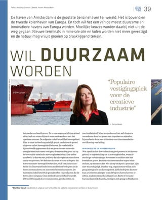 39
                             Tekst: Matthijs Sienot* | Beeld: Haven Amsterdam




                             De haven van Amsterdam is de grootste benzinehaven ter wereld. Het is bovendien
                             de tweede kolenhaven van Europa. En toch wil het een van de meest duurzame en
                             innovatieve havens van Europa worden. Moeilijke keuzes worden daarbij niet uit de
                             weg gegaan. Nieuwe terminals in minerale olie en kolen worden niet meer gevestigd
                             en de natuur mag vrijuit groeien op braakliggend terrein.




                 WIL DUURZAAM
                 WORDEN                                                                                                                          “Populaire
Foto: Robert van Breukelen




                                                                                                                                                  vestigingsplek
                                                                                                                                                  voor de
                                                                                                                                                  creatieve
                                                                                                                                                  industrie”

                                                                                                                                                      Dertje Meijer



                                           het goede voorbeeld geven. Zo is ons wagenpark bijna geheel                overheidsbeleid. Maar we proberen hier wél dingen te
                                           elektrisch en reizen bijna al onze medewerkers met het                     veranderen door het geven van impulsen en signalen,
                                           openbaar vervoer. De volgende cirkel betreft het havengebied.              bijvoorbeeld door mee te denken over duurzaamheids-
                                           Hier is onze invloed nog redelijk groot, omdat we de grond                 certiﬁcering van lading.’
                                           uitgeven en het havengebied beheren. In ons beleid is
                                           bijvoorbeeld opgenomen dat we geen nieuwe minerale                         windmolens en modebedrijven
                                           energie terminals meer vestigen, de verwachte groei zal op                 Wat opvalt is dat de windmolens goed passen in het haven-
                                           de bestaande terminals moeten plaatsvinden. Een ander                      gebied, in tegenstelling tot in natuurgebieden, waar de
                                           voorbeeld is dat we met prikkels de scheepvaart stimuleren                 machtige turbines nogal detoneren te midden van het
                                           om te vergroenen. We belonen daarom schone schepen: die                    kwetsbare groen. Protest van omwonenden tegen wind-
                                           hoeven minder havengeld te betalen. Ook ons Duurzaam-                      molens, op basis van het ‘Not in my backyard’-principe, lijkt
                                           heids- én Innovatiefonds is een middel om bedrijven in de                  niet waarschijnlijk. Sterker nog, organisaties willen zich
                                           haven te stimuleren om innovatief te verduurzamen. De                      graag vestigen in het havengebied. Zelfs bedrijven die voor
                                           buitenste cirkel betreft de grondstoffen en producten die de               hun activiteiten niet per se dicht bij een haven hoeven te
                                           haven in en uit gaan. Onze invloed hierop is heel beperkt.                 zitten, zoals modemerken Gaastra en Barts of reclame-
                                           Dit wordt bepaald door consumenten, producenten en                         bureau Saatchi & Saatchi, vestigen zich graag in Stadhaven


                              *Matthijs Sienot is publicist en uitgever van hetkanWel, de website over groener, eerlijker en leuker leven.
 