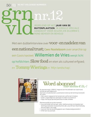 50       IN HET VOLGENDE NUMMER:




                     nr.12
                      INSPELEND OP HET JAAR VAN DE
                      BUITENPLAATSEN, IN GRNVLD SPECIALE
                      AANDACHT VOOR KEUZES EN DILEMMA’S
                      ROND BEHEER EN BEHOUD



     Met een dubbelinterview over voor- en nadelen van
     een national trust; Cees Nooteboom over anarchie op
     een Goois kasteel; Willemien de Vries werpt licht

     op hofdichten; Slow food en eten als cultureel erfgoed;

     en Tommy Wieringa in ‘Mijn landschap’.




                               Word abonnee! € 25,–!
                                       Voor slechts
                          Als abonnee krijgt u GRNVLD, magazine over het verbinden van stad en land,
                          vier keer per jaar toegestuurd.
                          Daarnaast: als abonnee bent u automatisch vriend van de Stichting Groeneveld.
                          Als vriend




                          Abonnee worden kan op drie manieren:

                            Stichting Groeneveld, Antwoordnummer 586, 3740 VB Soest Nijverheidsweg.
                            Een postzegel is niet nodig.
                                                                      @kasteelgroeneveld.nl
 