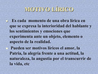 MOTIVO LÍRICO
 . Es cada momento de una obra lírica en
que se expresa la interioridad del hablante y
los sentimientos y emociones que
experimenta ante un objeto, elemento o
aspecto de la realidad.
 Pueden ser motivos líricos el amor, la
Patria, la alegría frente a una actitud, la
naturaleza, la angustia por el transcurrir de
la vida, etc
 