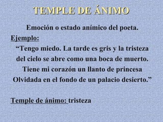 TEMPLE DE ÁNIMO
Emoción o estado anímico del poeta.
Ejemplo:
“Tengo miedo. La tarde es gris y la tristeza
del cielo se abre como una boca de muerto.
Tiene mi corazón un llanto de princesa
Olvidada en el fondo de un palacio desierto.”
Temple de ánimo: tristeza
 