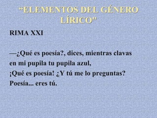 “ELEMENTOS DEL GÉNERO
LÍRICO"
RIMA XXI
—¿Qué es poesía?, dices, mientras clavas
en mi pupila tu pupila azul,
¡Qué es poesía! ¿Y tú me lo preguntas?
Poesía... eres tú.
 