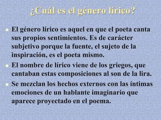 ¿Cuál es el género lírico?
 El género lírico es aquel en que el poeta canta
sus propios sentimientos. Es de carácter
subjetivo porque la fuente, el sujeto de la
inspiración, es el poeta mismo.
 El nombre de lírico viene de los griegos, que
cantaban estas composiciones al son de la lira.
 Se mezclan los hechos externos con las íntimas
emociones de un hablante imaginario que
aparece proyectado en el poema.
 