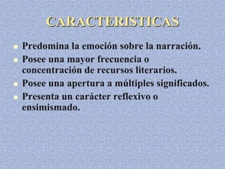 CARACTERISTICAS
 Predomina la emoción sobre la narración.
 Posee una mayor frecuencia o
concentración de recursos literarios.
 Posee una apertura a múltiples significados.
 Presenta un carácter reflexivo o
ensimismado.
 