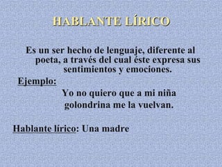 HABLANTE LÍRICO
Es un ser hecho de lenguaje, diferente al
poeta, a través del cual éste expresa sus
sentimientos y emociones.
Ejemplo:
Yo no quiero que a mi niña
golondrina me la vuelvan.
Hablante lírico: Una madre
 