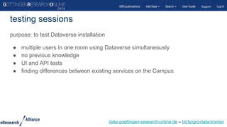 purpose: to test Dataverse installation
● multiple users in one room using Dataverse simultaneously
● no previous knowledge
● UI and API tests
● finding differences between existing services on the Campus
testing sessions
data.goettingen-research-online.de – bit.ly/gro-data-tromso
 