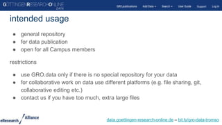 ● general repository
● for data publication
● open for all Campus members
restrictions
● use GRO.data only if there is no special repository for your data
● for collaborative work on data use different platforms (e.g. file sharing, git,
collaborative editing etc.)
● contact us if you have too much, extra large files
intended usage
data.goettingen-research-online.de – bit.ly/gro-data-tromso
 