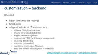 Backend
● latest version (after testing)
● Shibboleth
● adaptation to local IT infrastructure
○ VMware ESXi virtual machines
○ Ubuntu OS (instead of Red Hat)
○ Puppet based management
○ mounted disk (IBM Tivoli Storage Management)
○ archiving, daily backup
○ automatic update of OS
○ monitoring: munin, openITCockpit
○ fixed time window for deployment in production
customization – backend
data.goettingen-research-online.de – bit.ly/gro-data-tromso
 