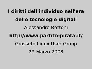 I diritti dell'individuo nell'era
   delle tecnologie digitali
       Alessandro Bottoni
http://www.partito-pirata.it/
   Grosseto Linux User Group
        29 Marzo 2008
 