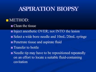 ASPIRATION BIOPSY
■ METHOD:
■ Clean the tissue
■ Inject anesthetic OVER; not INTO the lesion
■ Select a wide bore needle and 10mL/20mL syringe
■ Penetrate tissue and aspirate fluid
■ Transfer to bottle
■ Needle tip may have to be repositioned repeatedly
on an effort to locate a suitable fluid-containing
cavitation
 