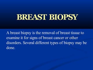 BREAST BIOPSY
A breast biopsy is the removal of breast tissue to
examine it for signs of breast cancer or other
disorders. Several different types of biopsy may be
done.
 
