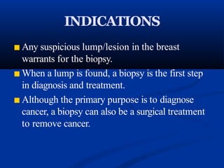 INDICATIONS
■ Any suspicious lump/lesion in the breast
warrants for the biopsy.
■ When a lump is found, a biopsy is the first step
in diagnosis and treatment.
■ Although the primary purpose is to diagnose
cancer, a biopsy can also be a surgical treatment
to remove cancer.
 