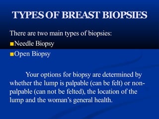 TYPESOF BREAST BIOPSIES
There are two main types of biopsies:
■Needle Biopsy
■Open Biopsy
Your options for biopsy are determined by
whether the lump is palpable (can be felt) or non-
palpable (can not be felted), the location of the
lump and the woman’s general health.
 