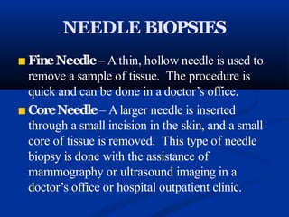 NEEDLE BIOPSIES
■ FineNeedle– A thin, hollow needle is used to
remove a sample of tissue. The procedure is
quick and can be done in a doctor’s office.
■ CoreNeedle– A larger needle is inserted
through a small incision in the skin, and a small
core of tissue is removed. This type of needle
biopsy is done with the assistance of
mammography or ultrasound imaging in a
doctor’s office or hospital outpatient clinic.
 