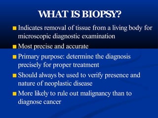 W
HAT ISBIOPSY?
■ Indicates removal of tissue from a living body for
microscopic diagnostic examination
■ Most precise and accurate
■ Primary purpose: determine the diagnosis
precisely for proper treatment
■ Should always be used to verify presence and
nature of neoplastic disease
■ More likely to rule out malignancy than to
diagnose cancer
 